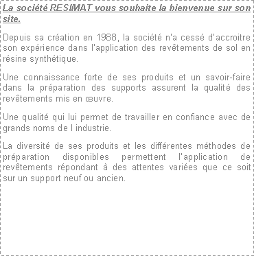 Zone de Texte: La socit RESIMAT vous souhaite la bienvenue sur son site.Depuis sa cration en 1988, la socit na cess daccroitre son exprience dans lapplication des revtements de sol en rsine synthtique.Une connaissance forte de ses produits et un savoir-faire dans la prparation des supports assurent la qualit des revtements mis en uvre.Une qualit qui lui permet de travailler en confiance avec de grands noms de l industrie.La diversit de ses produits et les diffrentes mthodes de prparation disponibles permettent lapplication de revtements rpondant  des attentes varies que ce soit sur un support neuf ou ancien.